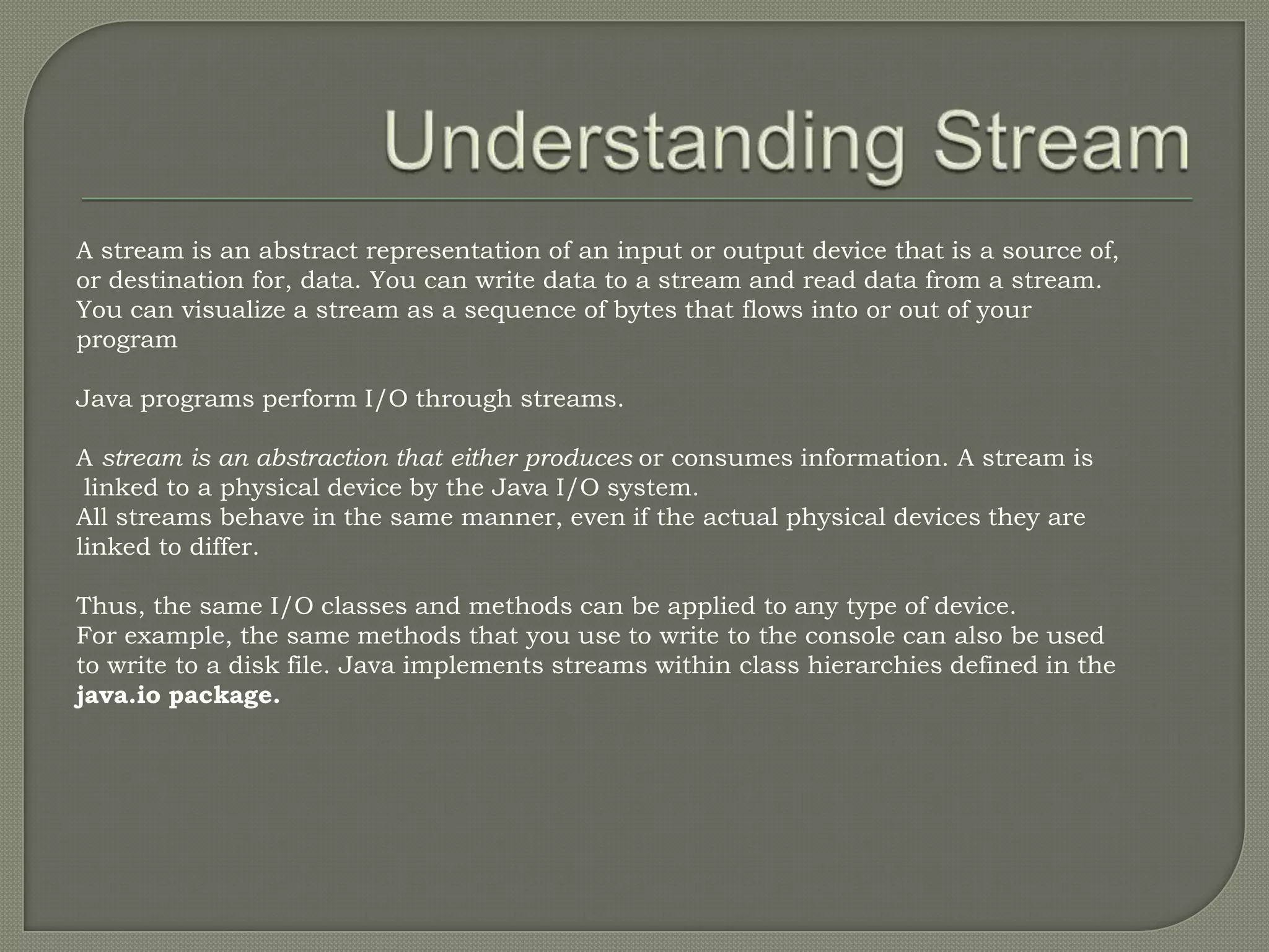 A stream is an abstract representation of an input or output device that is a source of,
or destination for, data. You can write data to a stream and read data from a stream.
You can visualize a stream as a sequence of bytes that flows into or out of your
program

Java programs perform I/O through streams.

A stream is an abstraction that either produces or consumes information. A stream is
 linked to a physical device by the Java I/O system.
All streams behave in the same manner, even if the actual physical devices they are
linked to differ.

Thus, the same I/O classes and methods can be applied to any type of device.
For example, the same methods that you use to write to the console can also be used
to write to a disk file. Java implements streams within class hierarchies defined in the
java.io package.
 