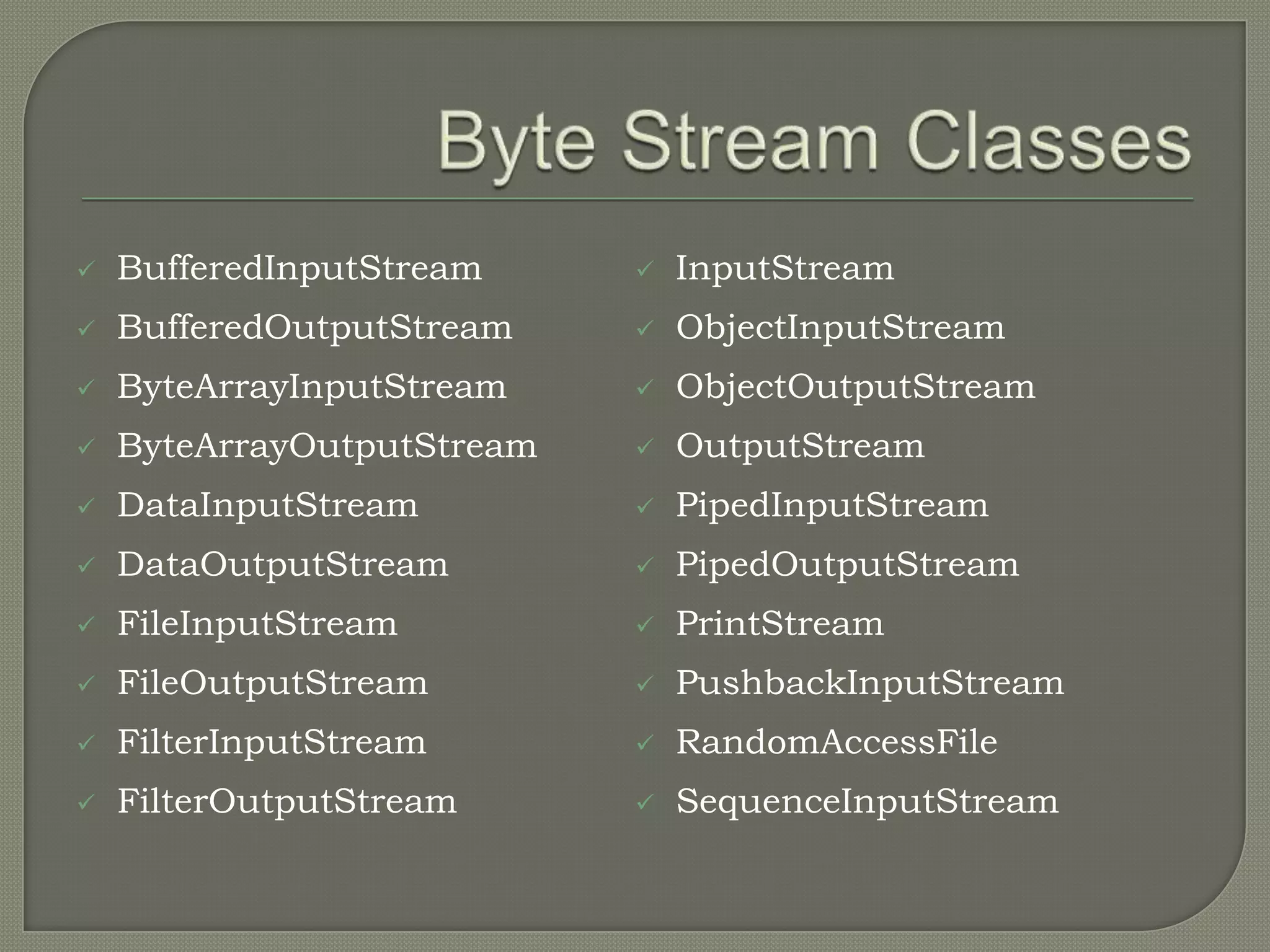    BufferedInputStream        InputStream
   BufferedOutputStream       ObjectInputStream
   ByteArrayInputStream       ObjectOutputStream
   ByteArrayOutputStream      OutputStream
   DataInputStream            PipedInputStream
   DataOutputStream           PipedOutputStream
   FileInputStream            PrintStream
   FileOutputStream           PushbackInputStream
   FilterInputStream          RandomAccessFile
   FilterOutputStream         SequenceInputStream
 