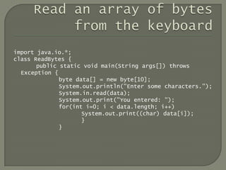 import java.io.*;
class ReadBytes {
       public static void main(String args[]) throws
  Exception {
              byte data[] = new byte[10];
              System.out.println("Enter some characters.");
              System.in.read(data);
              System.out.print("You entered: ");
              for(int i=0; i < data.length; i++)
                     System.out.print((char) data[i]);
                     }
              }
 