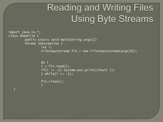 import java.io.*;
class ShowFile {
         public static void main(String args[])
         throws IOException {
                  int i;
                  FileInputStream fin = new FileInputStream(args[0]);


                 do {
                 i = fin.read();
                 if(i != -1) System.out.print((char) i);
                 } while(i != -1);

                 fin.close();
                 }
  }
 