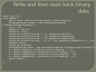 import java.io.*;
class RWData {
      public static void main(String args[]) throws Exception {
      DataOutputStream dataOut = new DataOutputStream(new
FileOutputStream("testdata"));
      int i = 10;
      double d = 1023.56;
      boolean b = true;
      System.out.println("Writing " + i); dataOut.writeInt(i);
      System.out.println("Writing " + d); dataOut.writeDouble(d);
      System.out.println("Writing " + b); dataOut.writeBoolean(b);
      System.out.println("Writing " + 12.2 * 7.4); dataOut.writeDouble(12.2 * 7.4);
      dataOut.close();
      System.out.println();
      DataInputStream dataIn = new DataInputStream(new FileInputStream("testdata"));
      i = dataIn.readInt(); System.out.println("Reading " + i);
      d = dataIn.readDouble(); System.out.println("Reading " + d);
      b = dataIn.readBoolean(); System.out.println("Reading " + b);
      d = dataIn.readDouble(); System.out.println("Reading " + d);
      dataIn.close();
      }
}
 