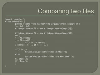 import java.io.*;
class CompFiles {
         public static void main(String args[])throws Exception {
         int i=0, j=0;
         FileInputStream f1 = new FileInputStream(args[0]);

        FileInputStream f2 = new FileInputStream(args[1]);
        do {
        i = f1.read();
        j = f2.read();
                 if(i != j) break;
        } while(i != -1 && j != -1);

        if(i != j)
                 System.out.println("Files differ.");
        else
                 System.out.println("Files are the same.");
        f1.close();
        f2.close();
        }
}
 