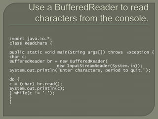 import java.io.*;
class ReadChars {

public static void main(String args[]) throws Exception {
char c;
BufferedReader br = new BufferedReader(
                   new InputStreamReader(System.in));
System.out.println("Enter characters, period to quit.");

do {
c = (char) br.read();
System.out.println(c);
} while(c != '.');
}
}
 