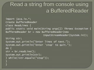 import java.io.*;
Create BufferedReader
class ReadLines {
public static void main(String args[]) Throws Exception {
BufferedReader br = new BufferedReader(new
                         InputStreamReader(System.in));
String str;
System.out.println("Enter lines of text.");
System.out.println("Enter 'stop' to quit.");
do {
str = br.readLine();
System.out.println(str);
} while(!str.equals("stop"));
}
}
 