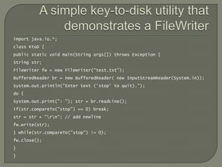 import java.io.*;
class KtoD {
public static void main(String args[]) throws Exception {
String str;
FileWriter fw = new FileWriter("test.txt");
BufferedReader br = new BufferedReader( new InputStreamReader(System.in));
System.out.println("Enter text ('stop' to quit).");
do {
System.out.print(": "); str = br.readLine();
if(str.compareTo("stop") == 0) break;
str = str + "rn"; // add newline
fw.write(str);
} while(str.compareTo("stop") != 0);
fw.close();
}
}
 