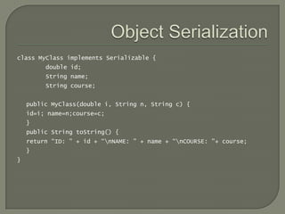 class MyClass implements Serializable {
         double id;
         String name;
         String course;


    public MyClass(double i, String n, String c) {
    id=i; name=n;course=c;
    }
    public String toString() {
    return “ID: " + id + “nNAME: " + name + “nCOURSE: "+ course;
    }
}
 