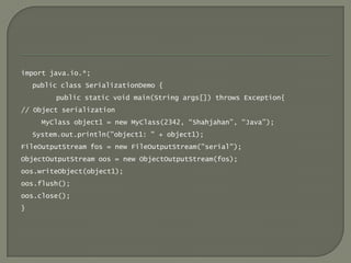 import java.io.*;
    public class SerializationDemo {
         public static void main(String args[]) throws Exception{
// Object serialization
      MyClass object1 = new MyClass(2342, “Shahjahan”, “Java”);
    System.out.println("object1: " + object1);
FileOutputStream fos = new FileOutputStream("serial");
ObjectOutputStream oos = new ObjectOutputStream(fos);
oos.writeObject(object1);
oos.flush();
oos.close();
}
 