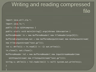 import java.util.zip.*;

import java.io.*;

public class GZIPcompress {

public static void main(String[] args)throws IOException {

BufferedReader in = new BufferedReader( new FileReader(args[0]));

BufferedOutputStream out = new BufferedOutputStream( new GZIPOutputStream(

new FileOutputStream("test.gz")));

int c; while((c = in.read()) != -1) out.write(c);

in.close(); out.close();

BufferedReader in2 = new BufferedReader( new InputStreamReader(new

    GZIPInputStream( new FileInputStream("test.gz"))));

String s; while((s = in2.readLine()) != null) System.out.println(s);

}

}
 