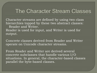 Character streams are defined by using two class
hierarchies topped by these two abstract classes:
  Reader and Writer.
Reader is used for input, and Writer is used for
output.

Concrete classes derived from Reader and Writer
operate on Unicode character streams.

From Reader and Writer are derived several
concrete subclasses that handle various I/O
situations. In general, the character-based classes
parallel the byte-based classes.
 
