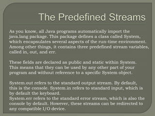 As you know, all Java programs automatically import the
java.lang package. This package defines a class called System,
which encapsulates several aspects of the run-time environment.
Among other things, it contains three predefined stream variables,
called in, out, and err.

These fields are declared as public and static within System.
This means that they can be used by any other part of your
program and without reference to a specific System object.

System.out refers to the standard output stream. By default,
this is the console. System.in refers to standard input, which is
by default the keyboard.
System.err refers to the standard error stream, which is also the
console by default. However, these streams can be redirected to
any compatible I/O device.
 