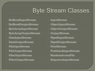    BufferedInputStream        InputStream
   BufferedOutputStream       ObjectInputStream
   ByteArrayInputStream       ObjectOutputStream
   ByteArrayOutputStream      OutputStream
   DataInputStream            PipedInputStream
   DataOutputStream           PipedOutputStream
   FileInputStream            PrintStream
   FileOutputStream           PushbackInputStream
   FilterInputStream          RandomAccessFile
   FilterOutputStream         SequenceInputStream
 
