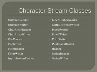    BufferedReader         LineNumberReader
   BufferedWriter         OutputStreamWriter
   CharArrayReader        PipedReader
   CharArrayWriter        PipedWriter
   FileReader             PrintWriter
   FileWriter             PushbackReader
   FilterReader           Reader
   FilterWriter           StringReader
   InputStreamReader      StringWriter
 