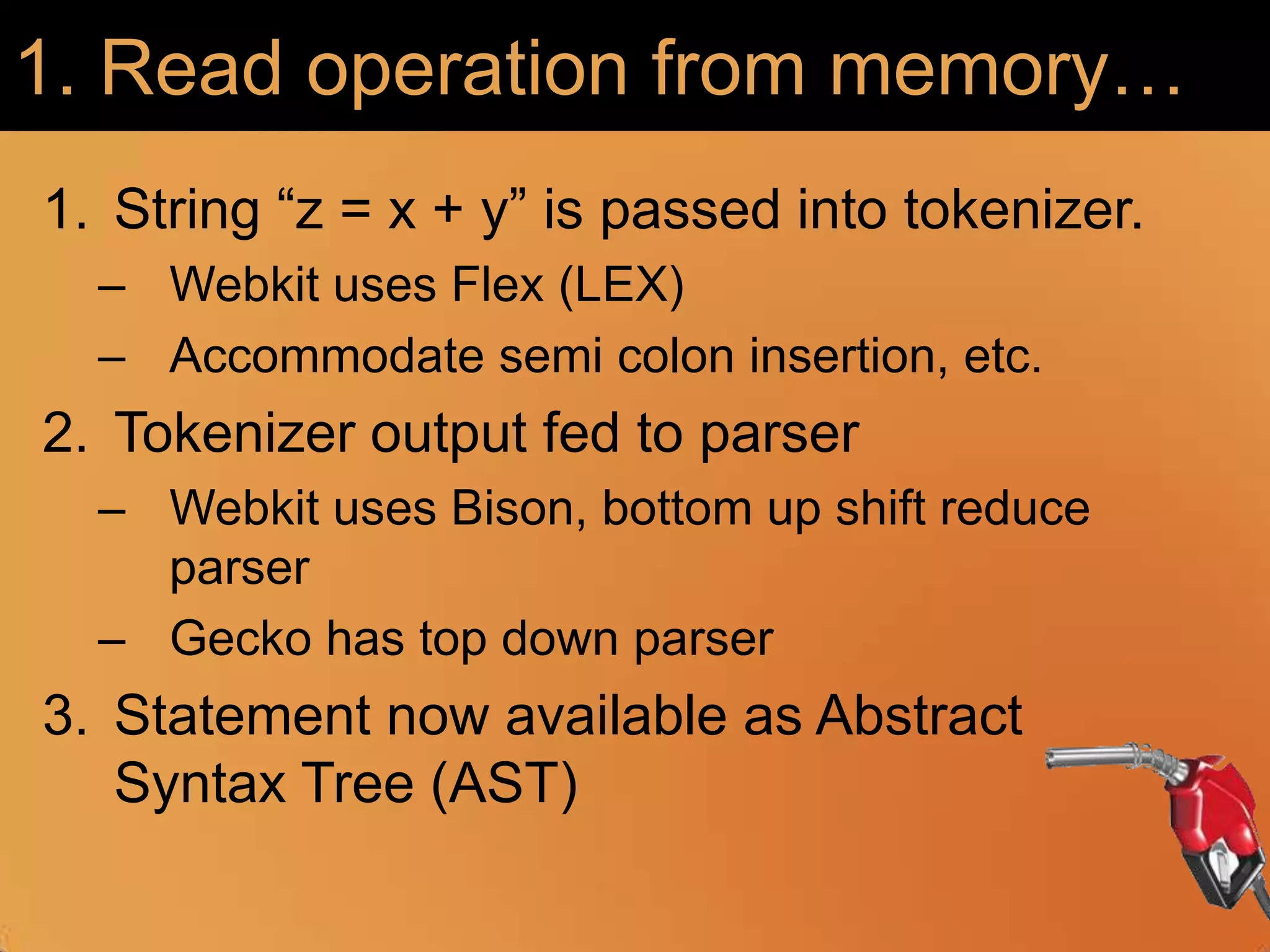 1. Read operation from memory…String “z = x + y” is passed into tokenizer.Webkit uses Flex (LEX)Accommodate semi colon insertion, etc.Tokenizer output fed to parser Webkit uses Bison, bottom up shift reduce parserGecko has top down parserStatement now available as Abstract Syntax Tree (AST)