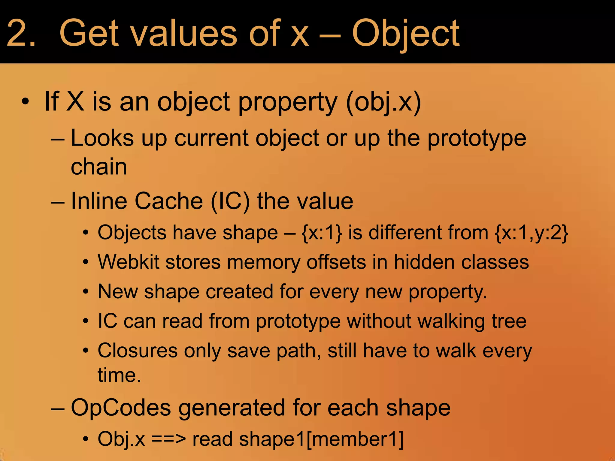 2.  Get values of x – ObjectIf X is an object property (obj.x)Looks up current object or up the prototype chainInline Cache (IC) the valueObjects have shape – {x:1} is different from {x:1,y:2}Webkit stores memory offsets in hidden classesNew shape created for every new property.IC can read from prototype without walking treeClosures only save path, still have to walk every time. OpCodes generated for each shapeObj.x ==> read shape1[member1]