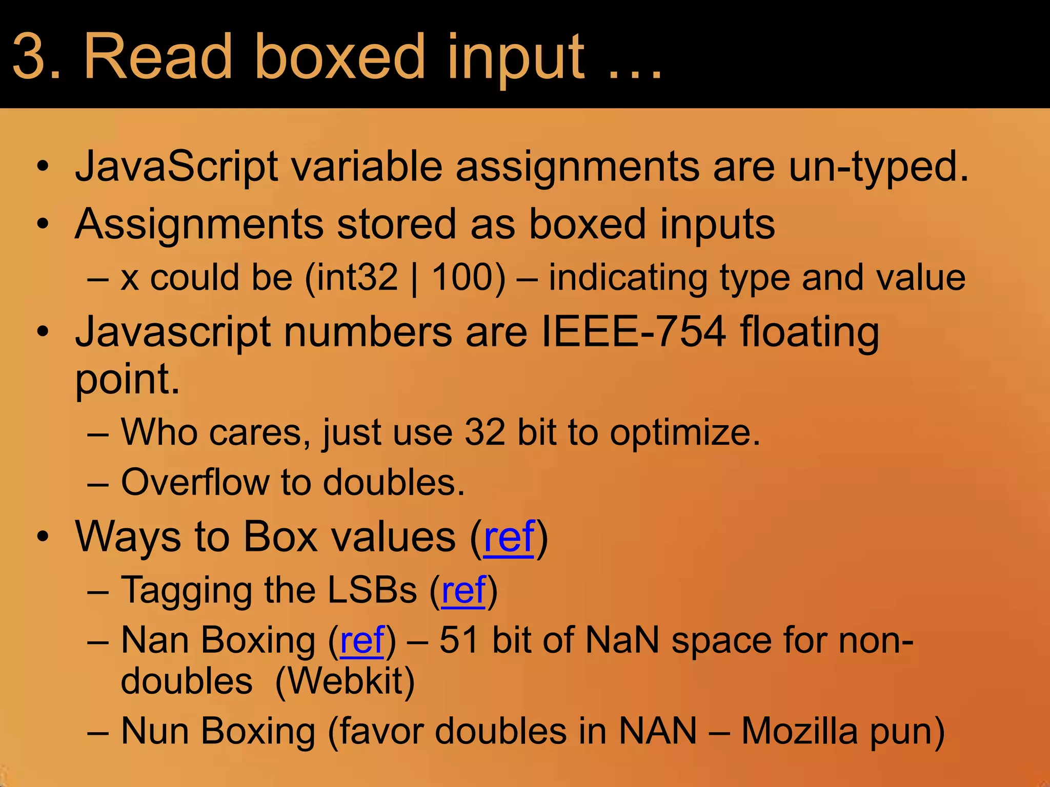 3. Read boxed input …JavaScript variable assignments are un-typed. Assignments stored as boxed inputsx could be (int32 | 100) – indicating type and valueJavascript numbers are IEEE-754 floating point.Who cares, just use 32 bit to optimize. Overflow to doubles. Ways to Box values (ref)Tagging the LSBs (ref)Nan Boxing (ref) – 51 bit of NaN space for non-doubles  (Webkit)Nun Boxing (favor doubles in NAN – Mozilla pun)