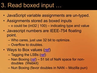3. Read boxed input …JavaScript variable assignments are un-typed. Assignments stored as boxed inputsx could be (int32 | 100) – indicating type and valueJavascript numbers are IEEE-754 floating point.Who cares, just use 32 bit to optimize. Overflow to doubles. Ways to Box values (ref)Tagging the LSBs (ref)Nan Boxing (ref) – 51 bit of NaN space for non-doubles  (Webkit)Nun Boxing (favor doubles in NAN – Mozilla pun)