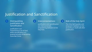 Justification and Sanctification
1 Distinguishing
Justification and
Sanctification
Justification is an
instantaneous act of God,
while sanctification is a
gradual process of becoming
more like Christ.
2 Interconnectedness
Justification and sanctification
are interconnected,
empowering believers to live
holy lives.
3 Role of the Holy Spirit
The Holy Spirit guides and
empowers believers to live
according to God’s will after
justification.
 