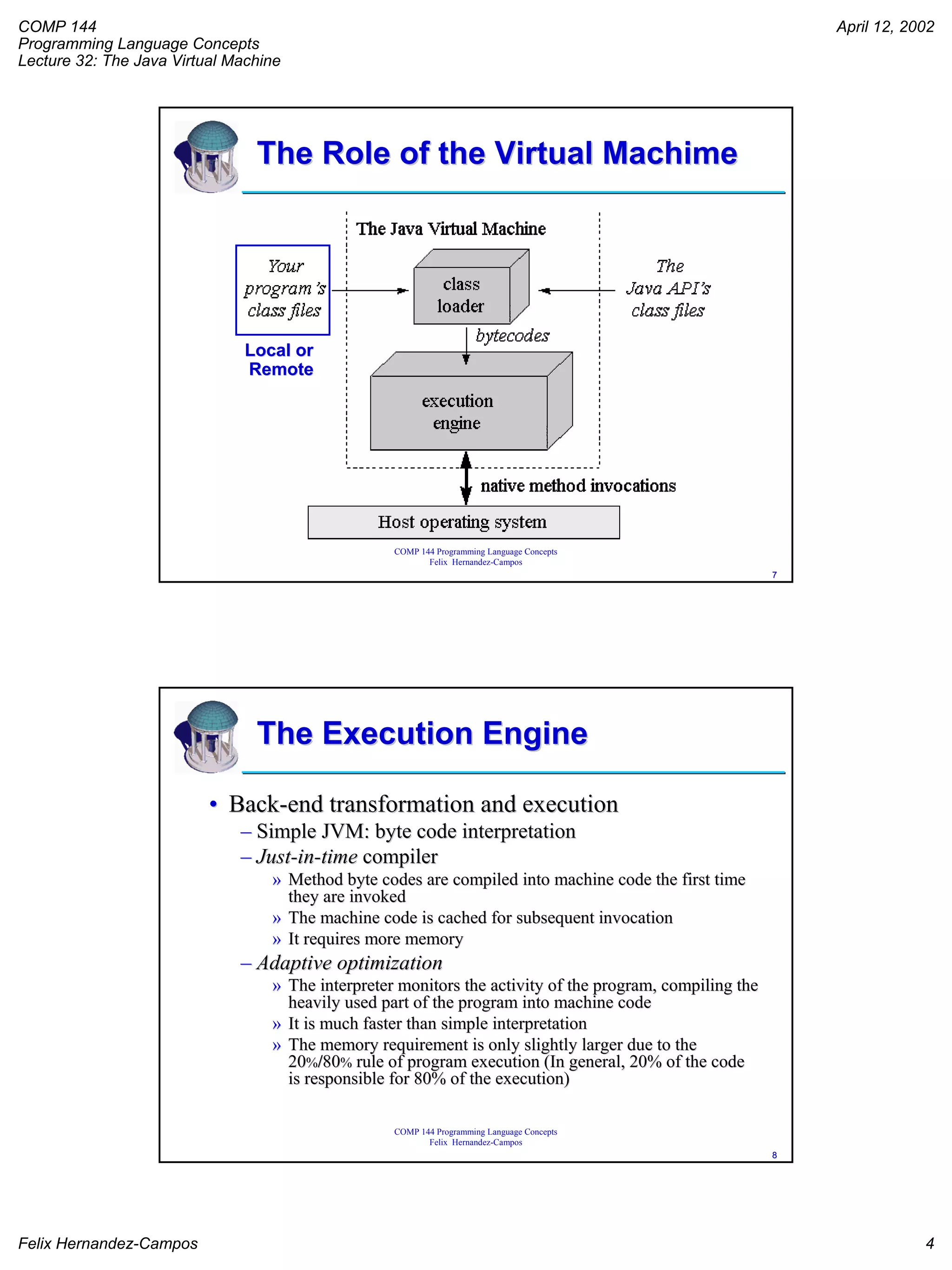 COMP 144
Programming Language Concepts
Lecture 32: The Java Virtual Machine
April 12, 2002
Felix Hernandez-Campos 4
COMP 144 Programming Language Concepts
Felix Hernandez-Campos
77
The Role of the VirtualThe Role of the Virtual MachimeMachime
Local orLocal or
RemoteRemote
COMP 144 Programming Language Concepts
Felix Hernandez-Campos
88
The Execution EngineThe Execution Engine
•• BackBack--end transformation and executionend transformation and execution
–– Simple JVM: byte code interpretationSimple JVM: byte code interpretation
–– JustJust--inin--timetime compilercompiler
»» Method byte codes are compiled into machine code the first timeMethod byte codes are compiled into machine code the first time
they are invokedthey are invoked
»» The machine code is cached for subsequent invocationThe machine code is cached for subsequent invocation
»» It requires more memoryIt requires more memory
–– Adaptive optimizationAdaptive optimization
»» The interpreter monitors the activity of the program, compilingThe interpreter monitors the activity of the program, compiling thethe
heavily used part of the program into machine codeheavily used part of the program into machine code
»» It is much faster than simple interpretationIt is much faster than simple interpretation
»» The memory requirement is only slightly larger due to theThe memory requirement is only slightly larger due to the
2020%%//8080%% rule of program execution (In general, 20% of the coderule of program execution (In general, 20% of the code
is responsible for 80% of the execution)is responsible for 80% of the execution)
 