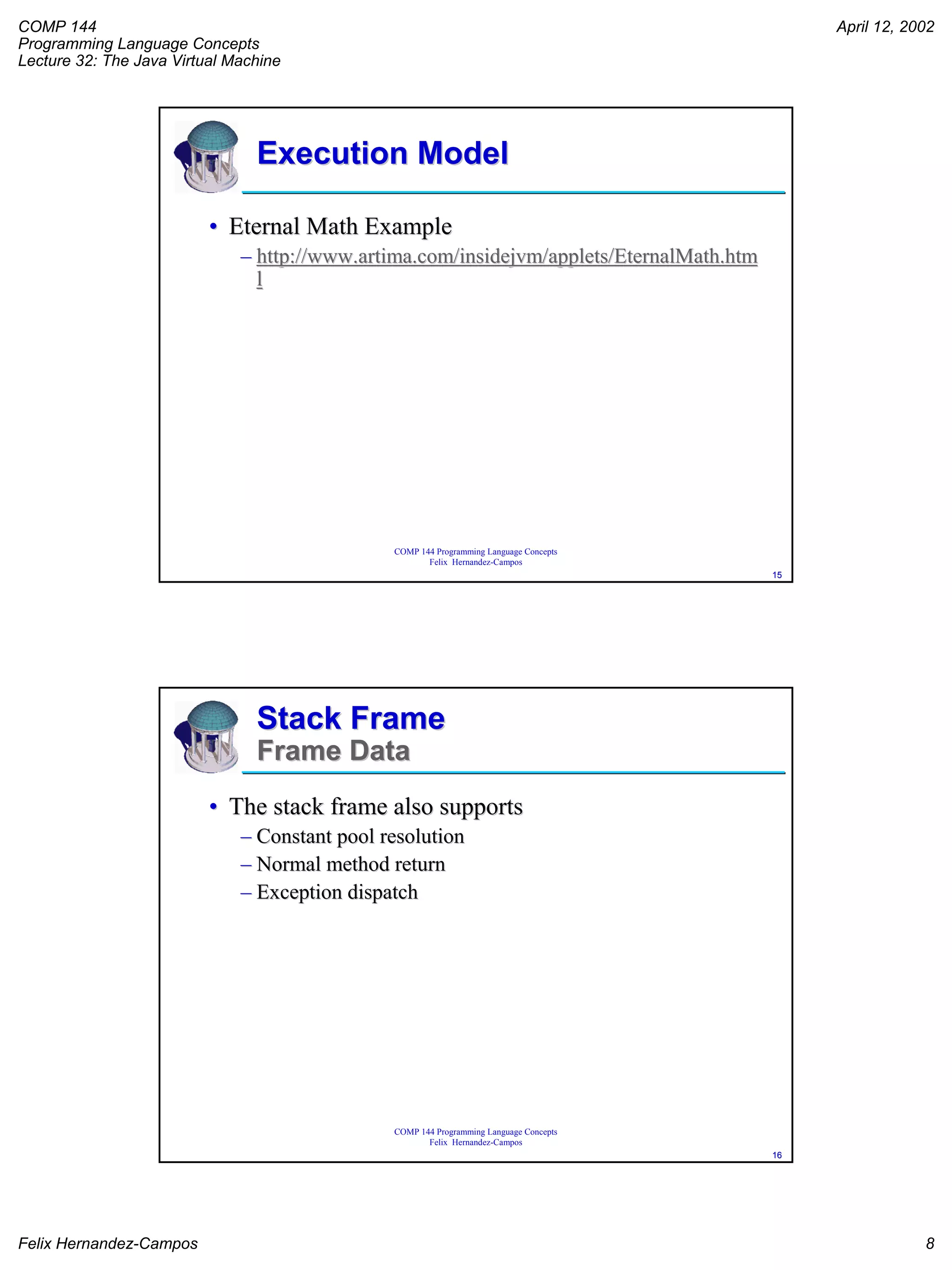 COMP 144
Programming Language Concepts
Lecture 32: The Java Virtual Machine
April 12, 2002
Felix Hernandez-Campos 8
COMP 144 Programming Language Concepts
Felix Hernandez-Campos
1515
Execution ModelExecution Model
•• Eternal Math ExampleEternal Math Example
–– http://www.artima.com/insidejvm/applets/EternalMath.htmhttp://www.artima.com/insidejvm/applets/EternalMath.htm
ll
COMP 144 Programming Language Concepts
Felix Hernandez-Campos
1616
Stack FrameStack Frame
Frame DataFrame Data
•• The stack frame also supportsThe stack frame also supports
–– Constant pool resolutionConstant pool resolution
–– Normal method returnNormal method return
–– Exception dispatchException dispatch
 