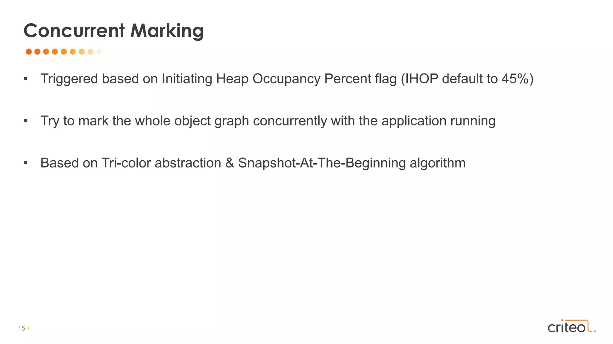 15 •
• Triggered based on Initiating Heap Occupancy Percent flag (IHOP default to 45%)
• Try to mark the whole object graph concurrently with the application running
• Based on Tri-color abstraction & Snapshot-At-The-Beginning algorithm
Concurrent Marking
 