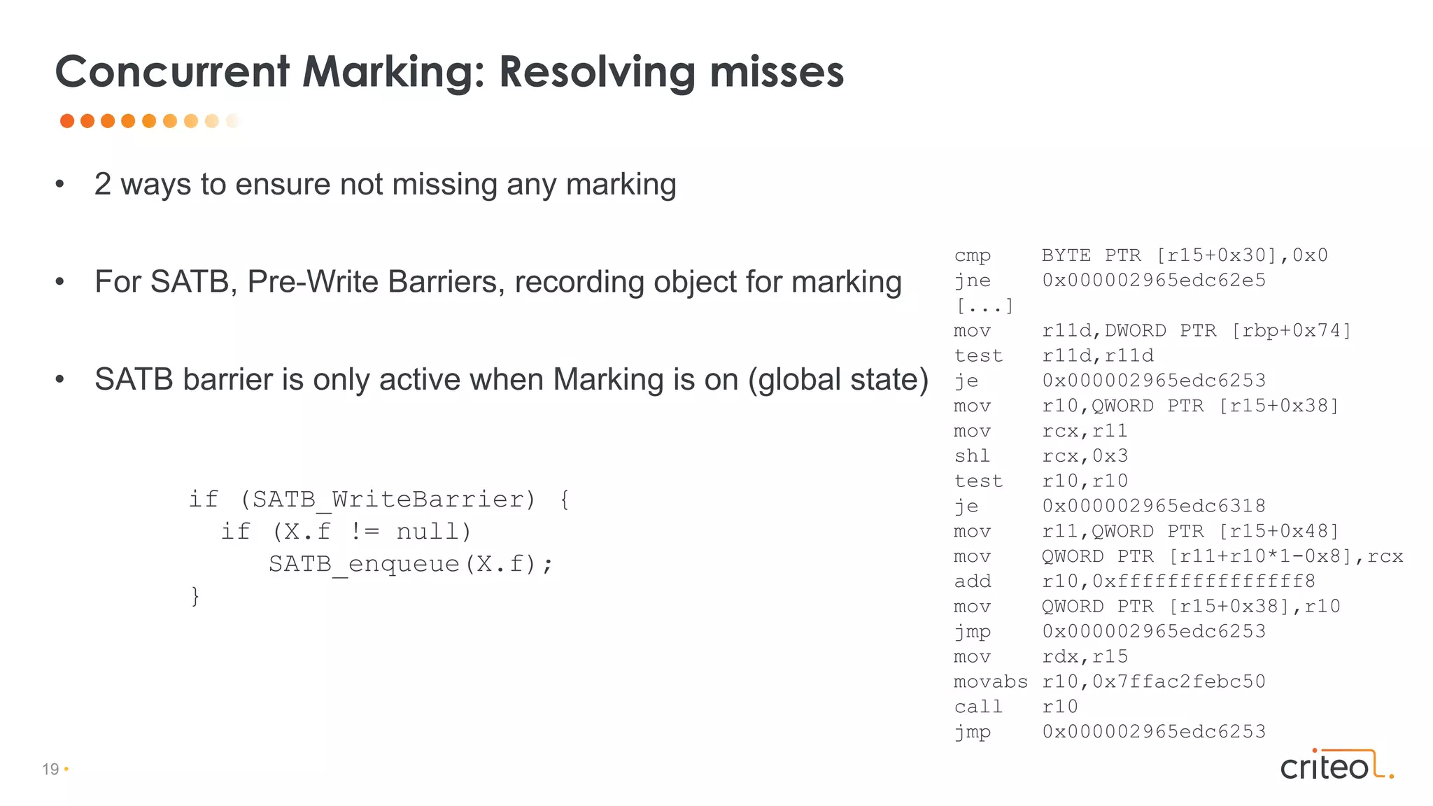 19 •
• 2 ways to ensure not missing any marking
• For SATB, Pre-Write Barriers, recording object for marking
• SATB barrier is only active when Marking is on (global state)
Concurrent Marking: Resolving misses
if (SATB_WriteBarrier) {
if (X.f != null)
SATB_enqueue(X.f);
}
cmp BYTE PTR [r15+0x30],0x0
jne 0x000002965edc62e5
[...]
mov r11d,DWORD PTR [rbp+0x74]
test r11d,r11d
je 0x000002965edc6253
mov r10,QWORD PTR [r15+0x38]
mov rcx,r11
shl rcx,0x3
test r10,r10
je 0x000002965edc6318
mov r11,QWORD PTR [r15+0x48]
mov QWORD PTR [r11+r10*1-0x8],rcx
add r10,0xfffffffffffffff8
mov QWORD PTR [r15+0x38],r10
jmp 0x000002965edc6253
mov rdx,r15
movabs r10,0x7ffac2febc50
call r10
jmp 0x000002965edc6253
 