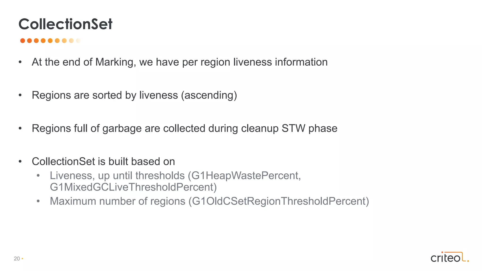 20 •
• At the end of Marking, we have per region liveness information
• Regions are sorted by liveness (ascending)
• Regions full of garbage are collected during cleanup STW phase
• CollectionSet is built based on
• Liveness, up until thresholds (G1HeapWastePercent,
G1MixedGCLiveThresholdPercent)
• Maximum number of regions (G1OldCSetRegionThresholdPercent)
CollectionSet
 