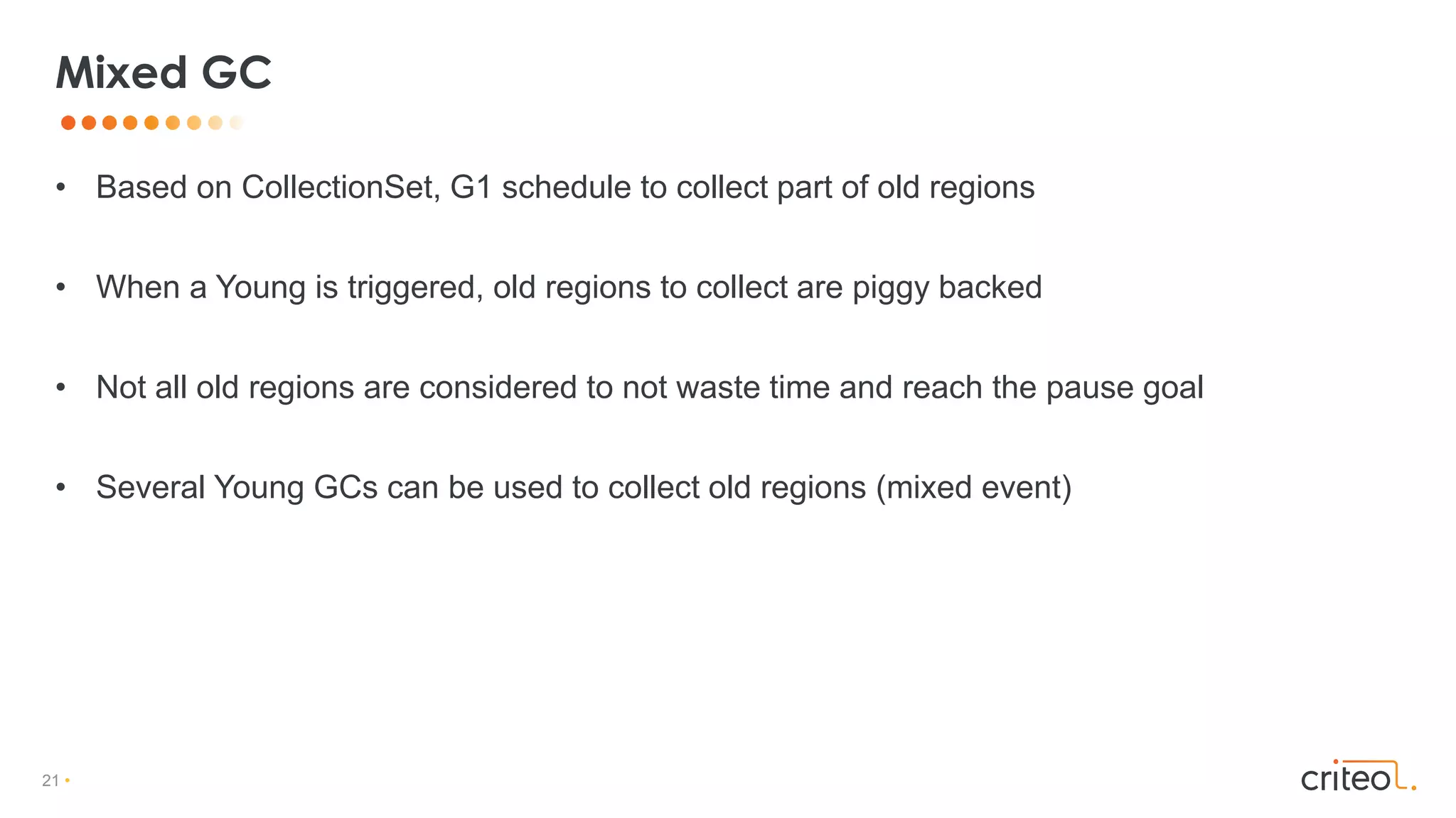 21 •
• Based on CollectionSet, G1 schedule to collect part of old regions
• When a Young is triggered, old regions to collect are piggy backed
• Not all old regions are considered to not waste time and reach the pause goal
• Several Young GCs can be used to collect old regions (mixed event)
Mixed GC
 