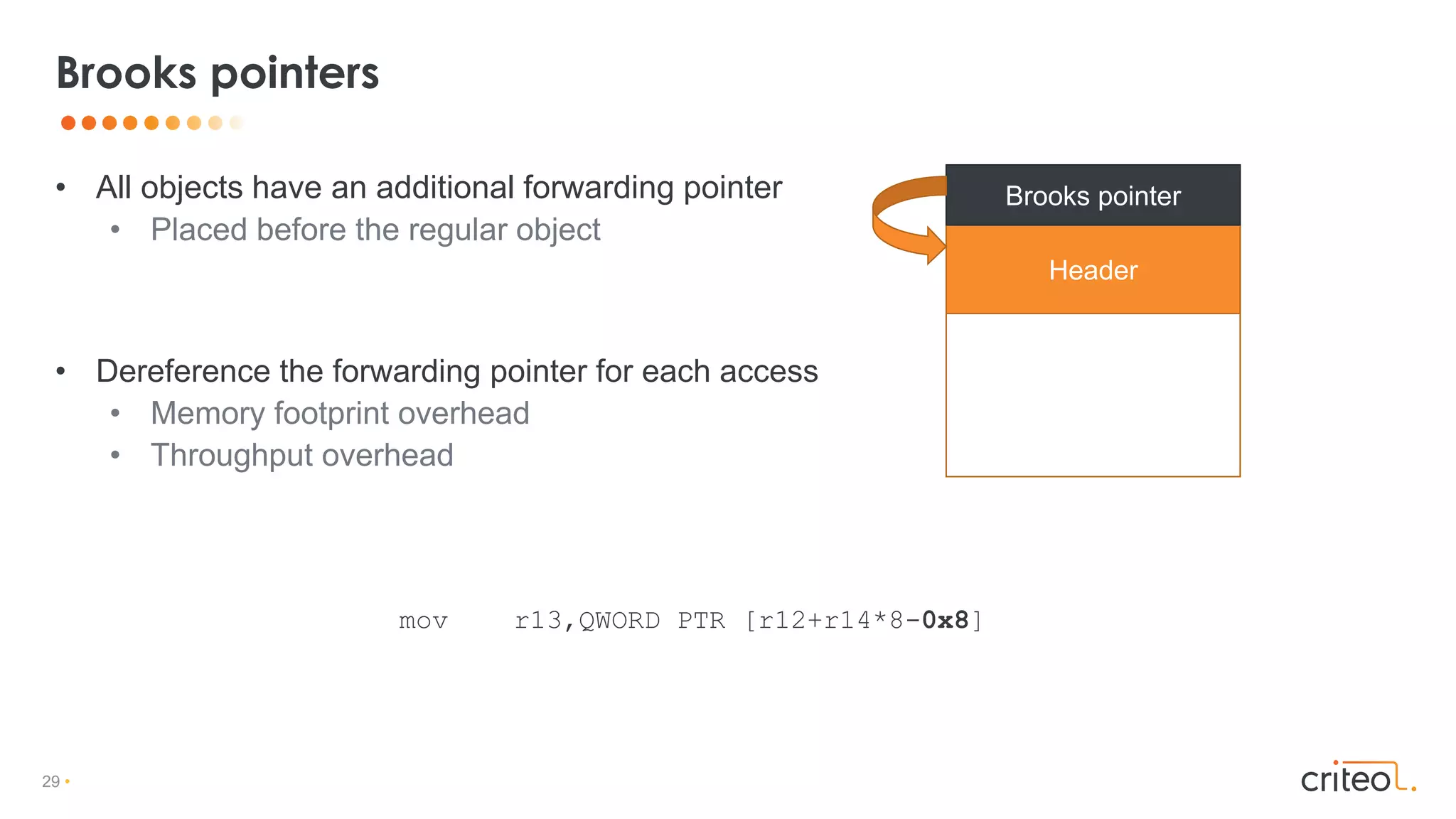 29 •
• All objects have an additional forwarding pointer
• Placed before the regular object
• Dereference the forwarding pointer for each access
• Memory footprint overhead
• Throughput overhead
Brooks pointers
Header
Brooks pointer
mov r13,QWORD PTR [r12+r14*8-0x8]
 