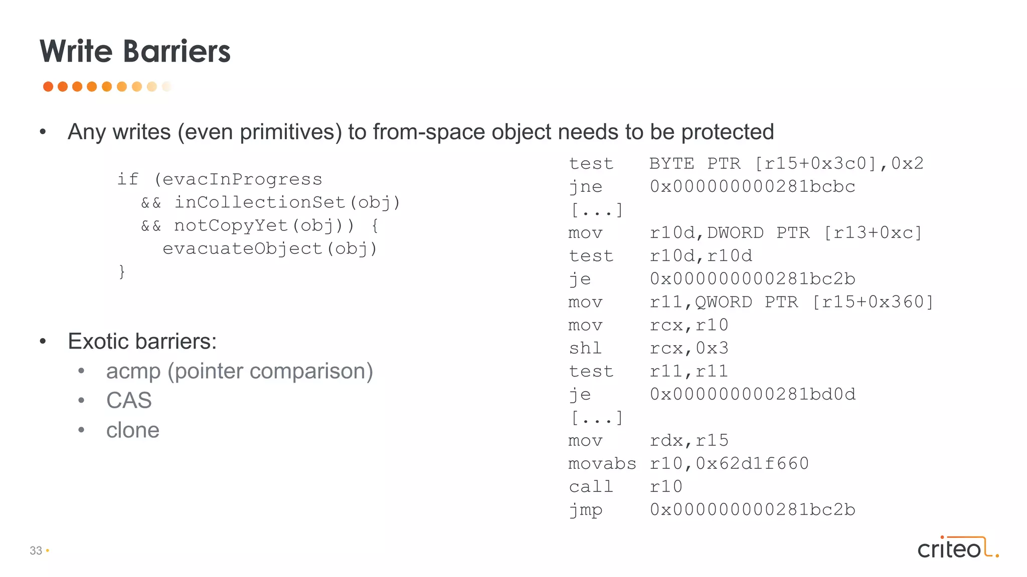 33 •
• Any writes (even primitives) to from-space object needs to be protected
• Exotic barriers:
• acmp (pointer comparison)
• CAS
• clone
Write Barriers
if (evacInProgress
&& inCollectionSet(obj)
&& notCopyYet(obj)) {
evacuateObject(obj)
}
test BYTE PTR [r15+0x3c0],0x2
jne 0x000000000281bcbc
[...]
mov r10d,DWORD PTR [r13+0xc]
test r10d,r10d
je 0x000000000281bc2b
mov r11,QWORD PTR [r15+0x360]
mov rcx,r10
shl rcx,0x3
test r11,r11
je 0x000000000281bd0d
[...]
mov rdx,r15
movabs r10,0x62d1f660
call r10
jmp 0x000000000281bc2b
 