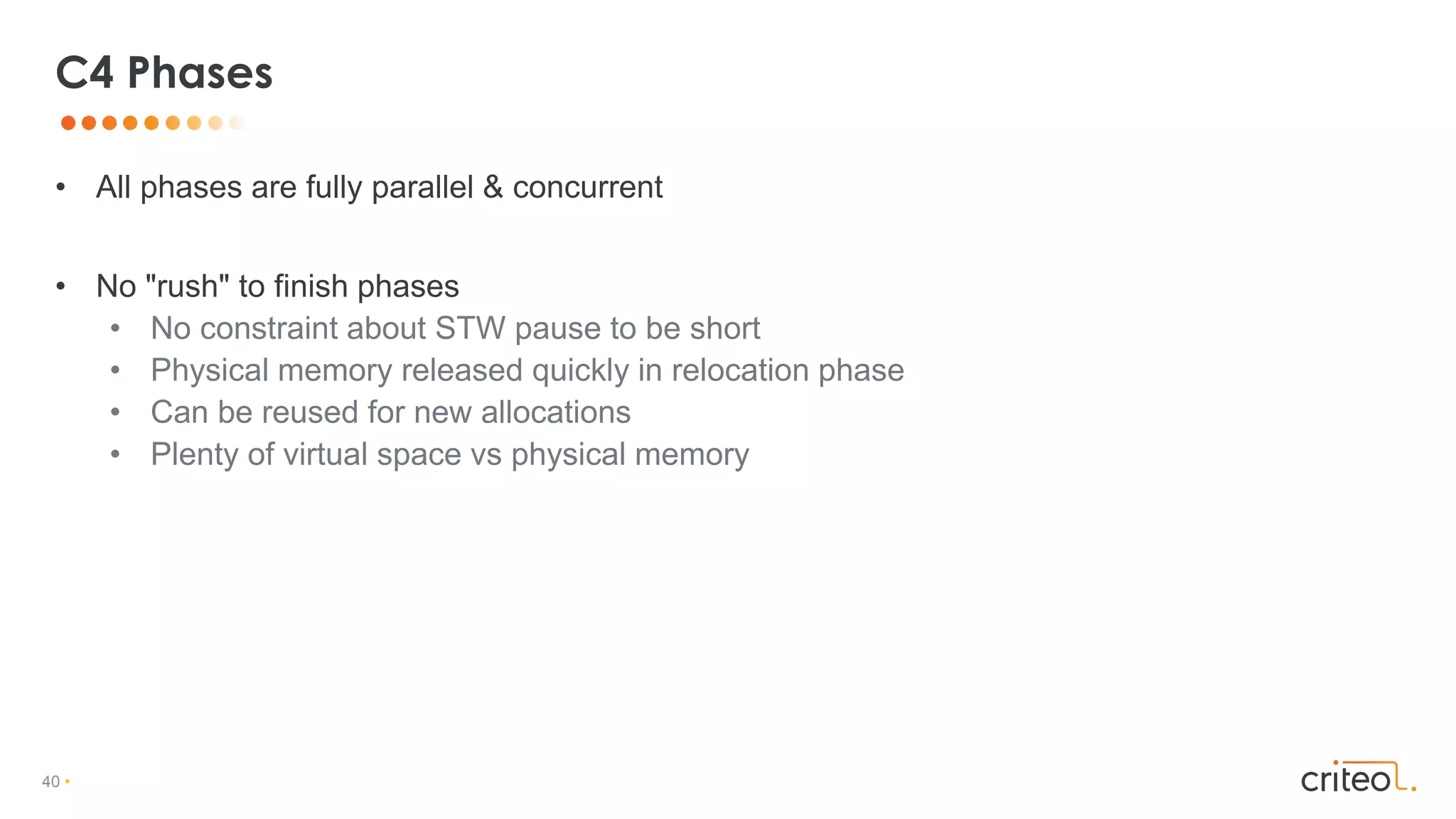 40 •
• All phases are fully parallel & concurrent
• No "rush" to finish phases
• No constraint about STW pause to be short
• Physical memory released quickly in relocation phase
• Can be reused for new allocations
• Plenty of virtual space vs physical memory
C4 Phases
 
