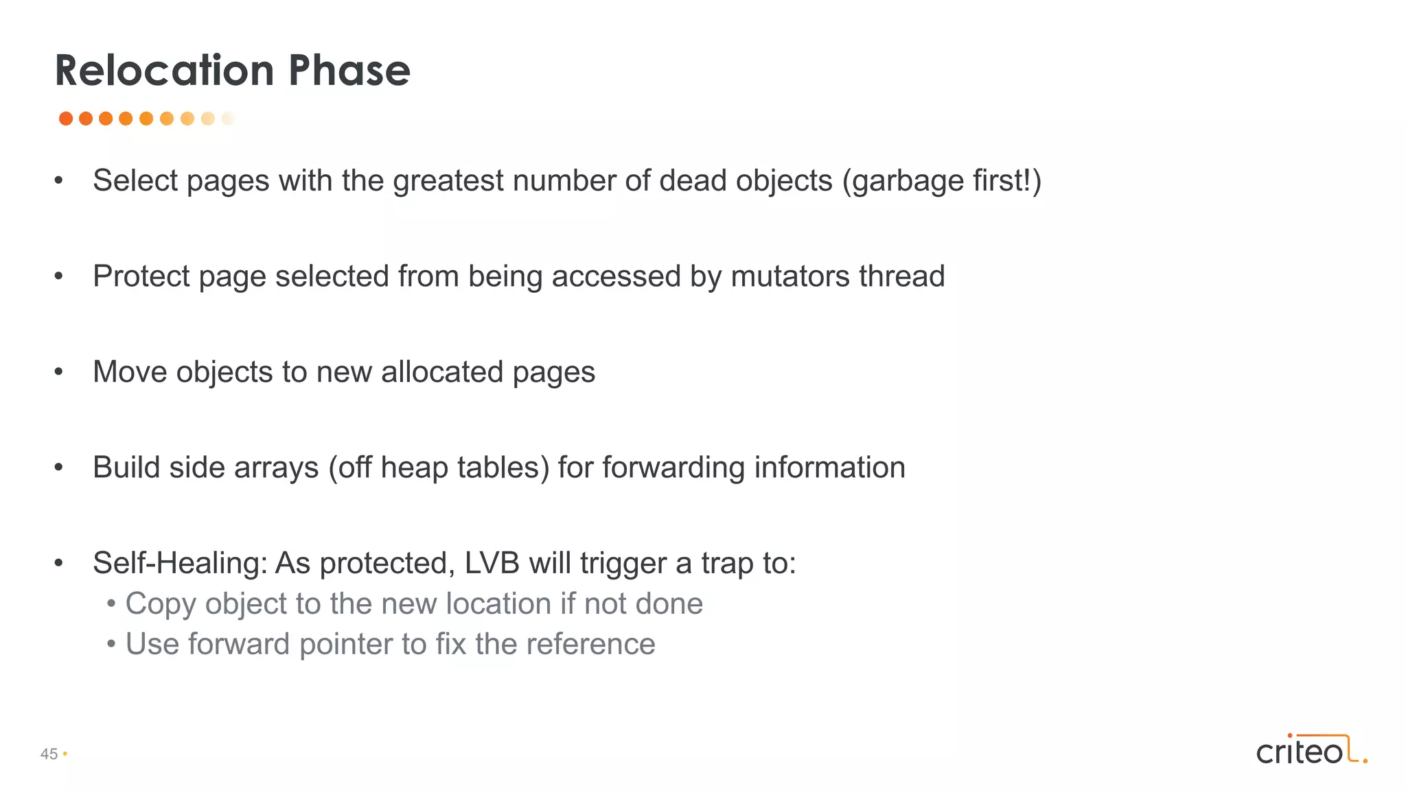 45 •
• Select pages with the greatest number of dead objects (garbage first!)
• Protect page selected from being accessed by mutators thread
• Move objects to new allocated pages
• Build side arrays (off heap tables) for forwarding information
• Self-Healing: As protected, LVB will trigger a trap to:
• Copy object to the new location if not done
• Use forward pointer to fix the reference
Relocation Phase
 
