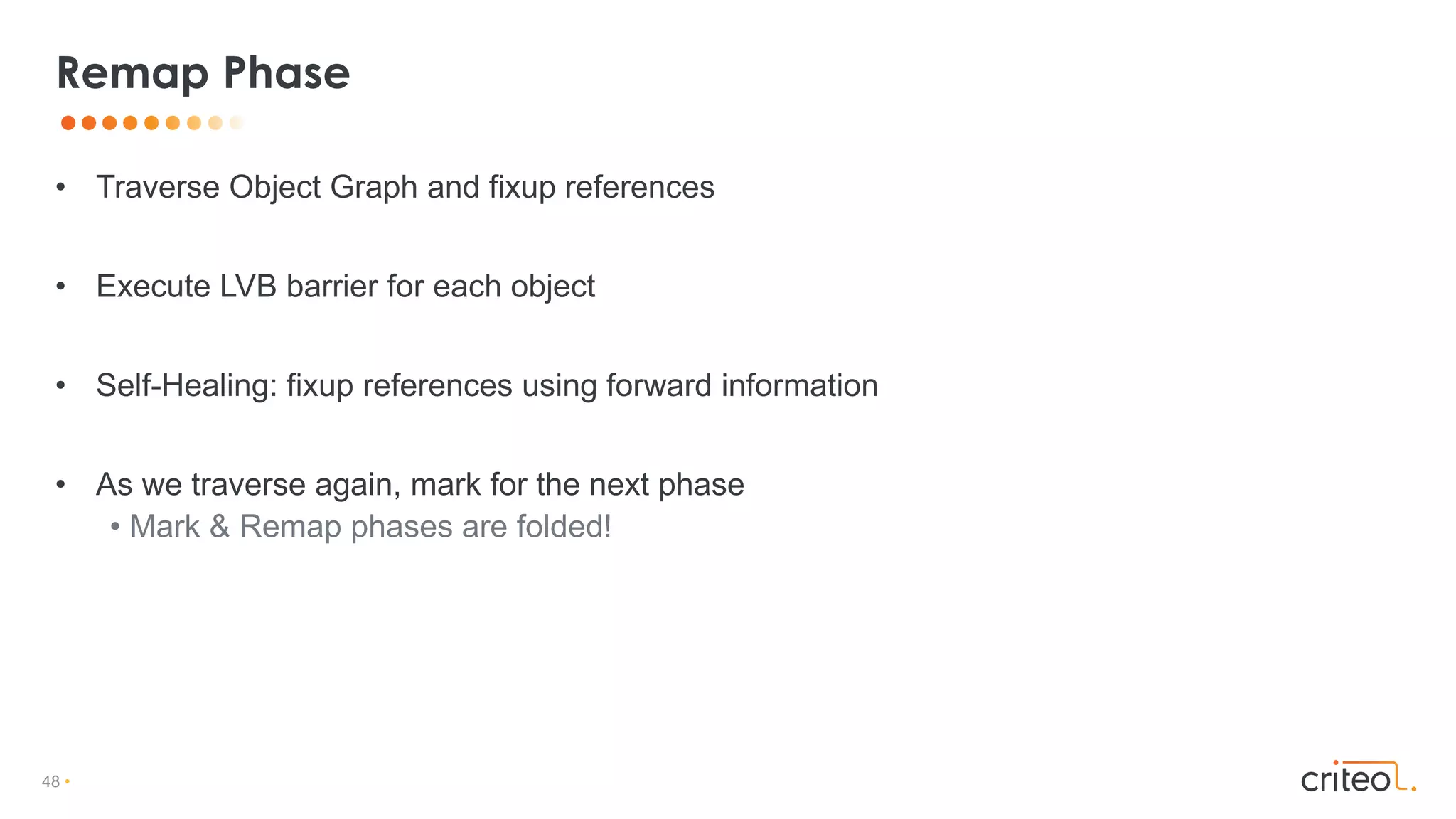 48 •
• Traverse Object Graph and fixup references
• Execute LVB barrier for each object
• Self-Healing: fixup references using forward information
• As we traverse again, mark for the next phase
• Mark & Remap phases are folded!
Remap Phase
 