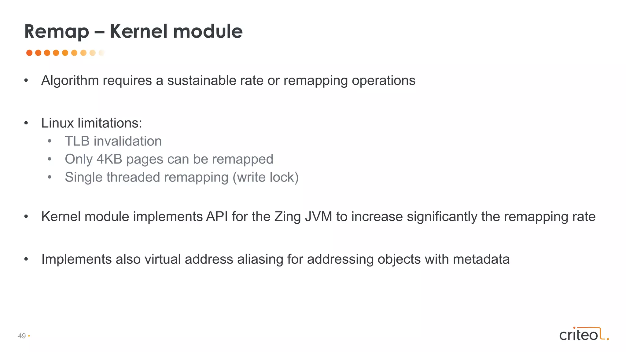 49 •
• Algorithm requires a sustainable rate or remapping operations
• Linux limitations:
• TLB invalidation
• Only 4KB pages can be remapped
• Single threaded remapping (write lock)
• Kernel module implements API for the Zing JVM to increase significantly the remapping rate
• Implements also virtual address aliasing for addressing objects with metadata
Remap – Kernel module
 