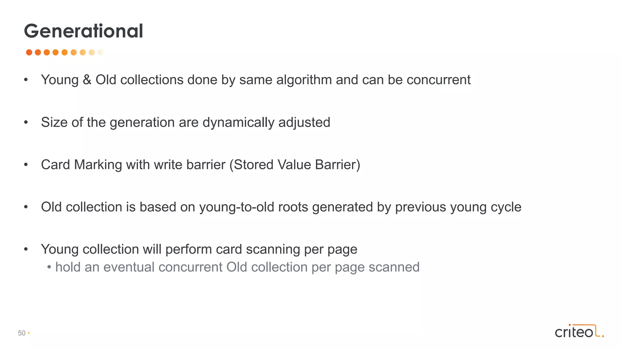 50 •
• Young & Old collections done by same algorithm and can be concurrent
• Size of the generation are dynamically adjusted
• Card Marking with write barrier (Stored Value Barrier)
• Old collection is based on young-to-old roots generated by previous young cycle
• Young collection will perform card scanning per page
• hold an eventual concurrent Old collection per page scanned
Generational
 