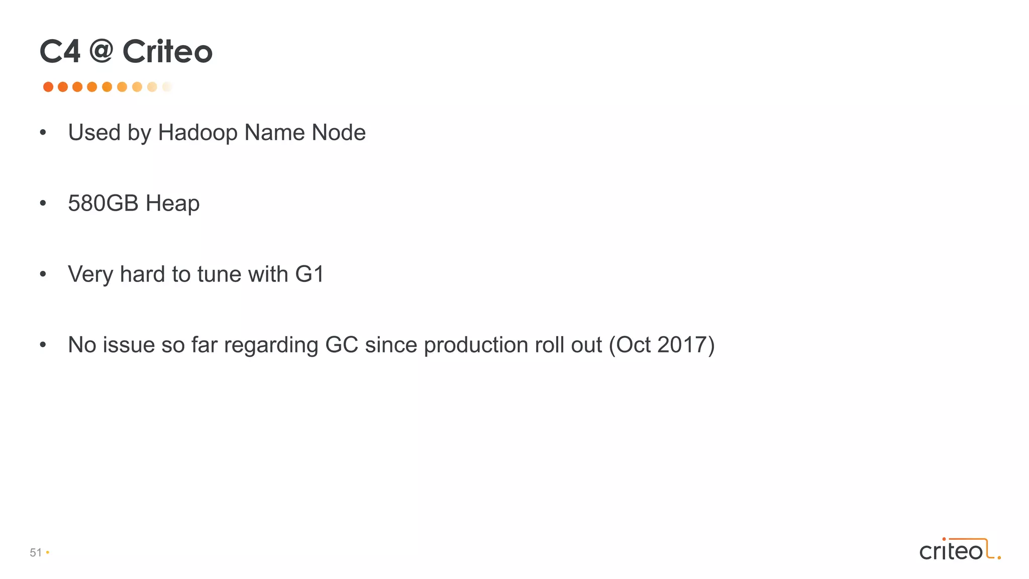 51 •
• Used by Hadoop Name Node
• 580GB Heap
• Very hard to tune with G1
• No issue so far regarding GC since production roll out (Oct 2017)
C4 @ Criteo
 