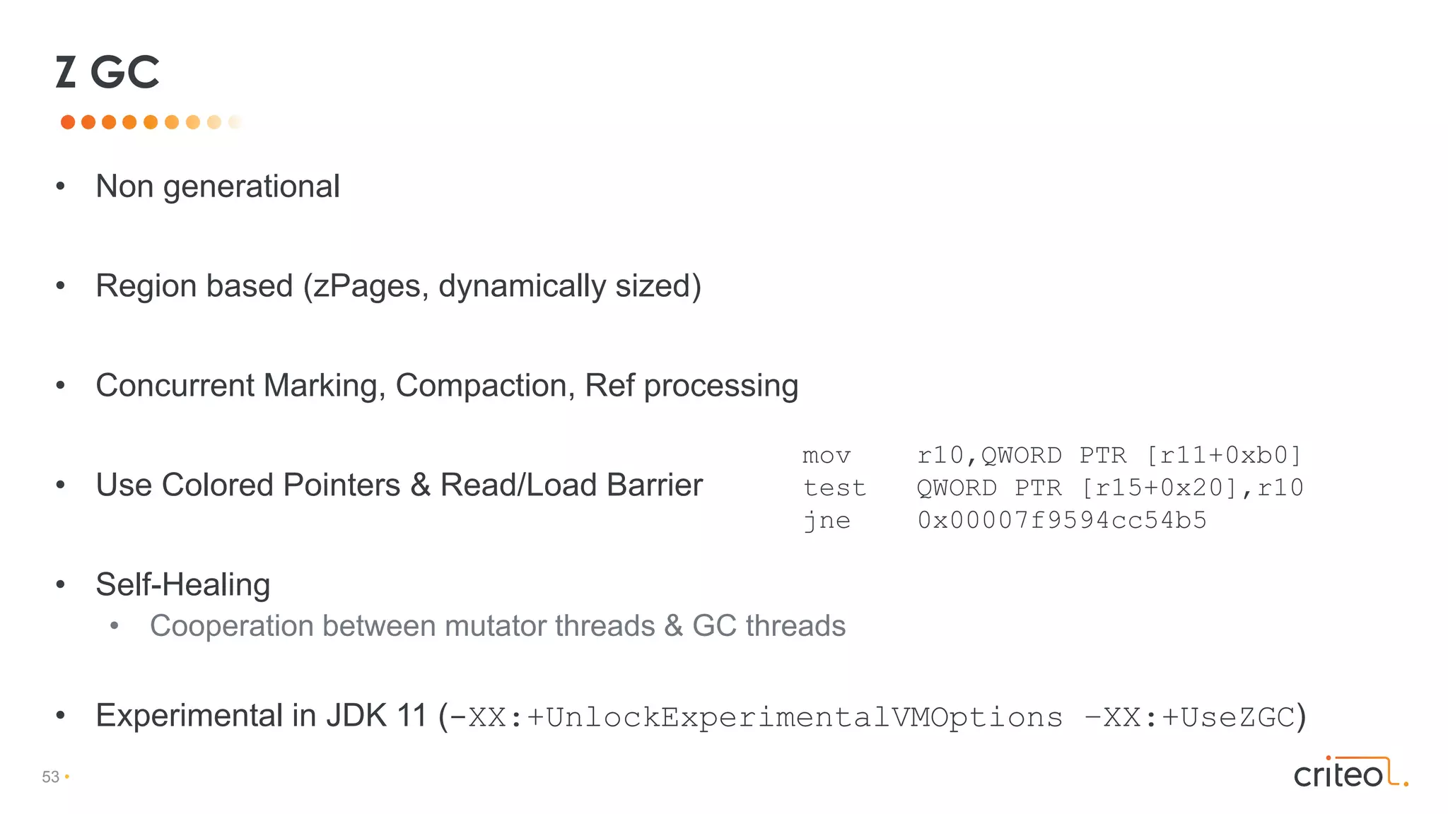 53 •
• Non generational
• Region based (zPages, dynamically sized)
• Concurrent Marking, Compaction, Ref processing
• Use Colored Pointers & Read/Load Barrier
• Self-Healing
• Cooperation between mutator threads & GC threads
• Experimental in JDK 11 (-XX:+UnlockExperimentalVMOptions –XX:+UseZGC)
Z GC
mov r10,QWORD PTR [r11+0xb0]
test QWORD PTR [r15+0x20],r10
jne 0x00007f9594cc54b5
 
