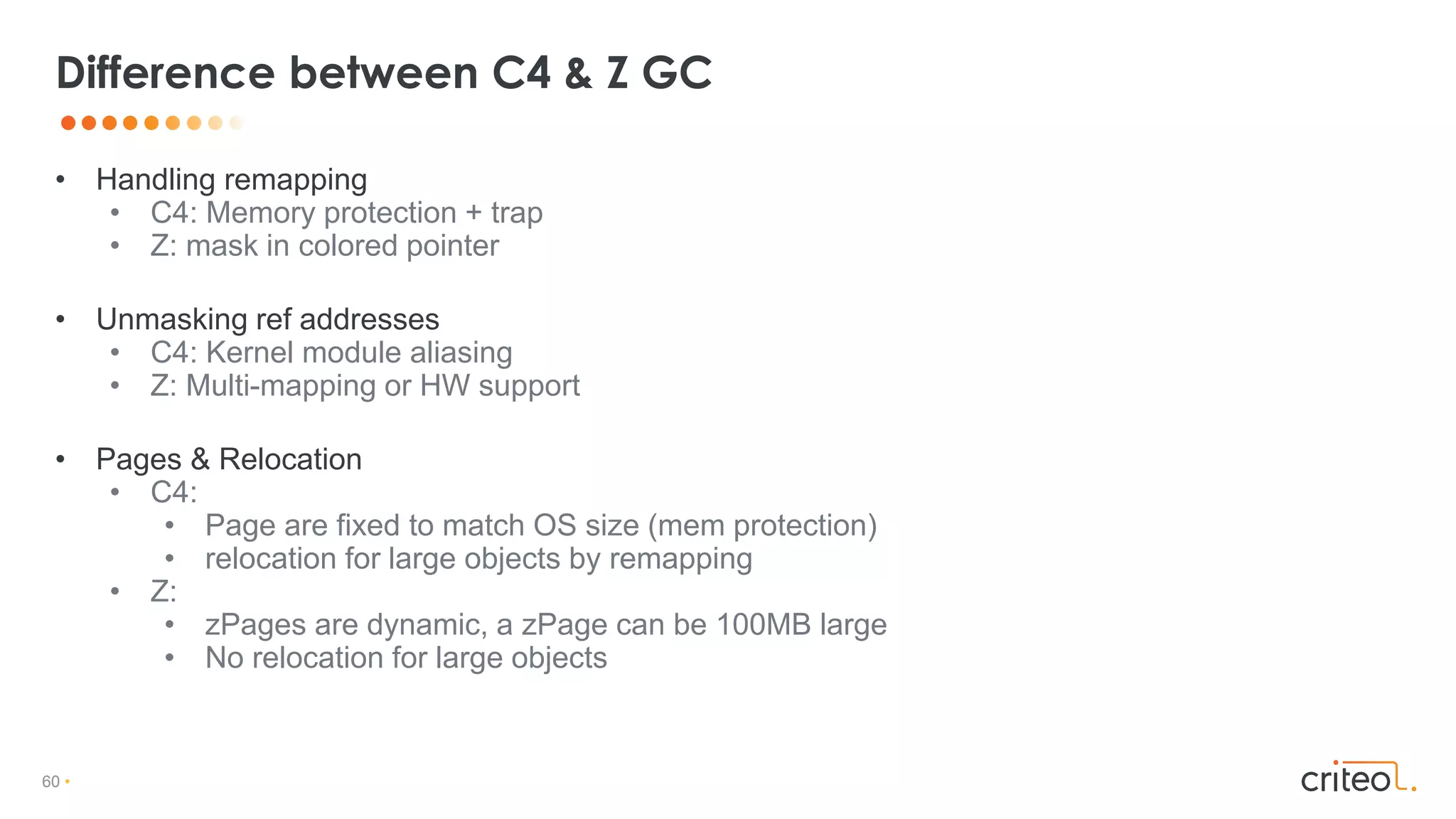 60 •
• Handling remapping
• C4: Memory protection + trap
• Z: mask in colored pointer
• Unmasking ref addresses
• C4: Kernel module aliasing
• Z: Multi-mapping or HW support
• Pages & Relocation
• C4:
• Page are fixed to match OS size (mem protection)
• relocation for large objects by remapping
• Z:
• zPages are dynamic, a zPage can be 100MB large
• No relocation for large objects
Difference between C4 & Z GC
 