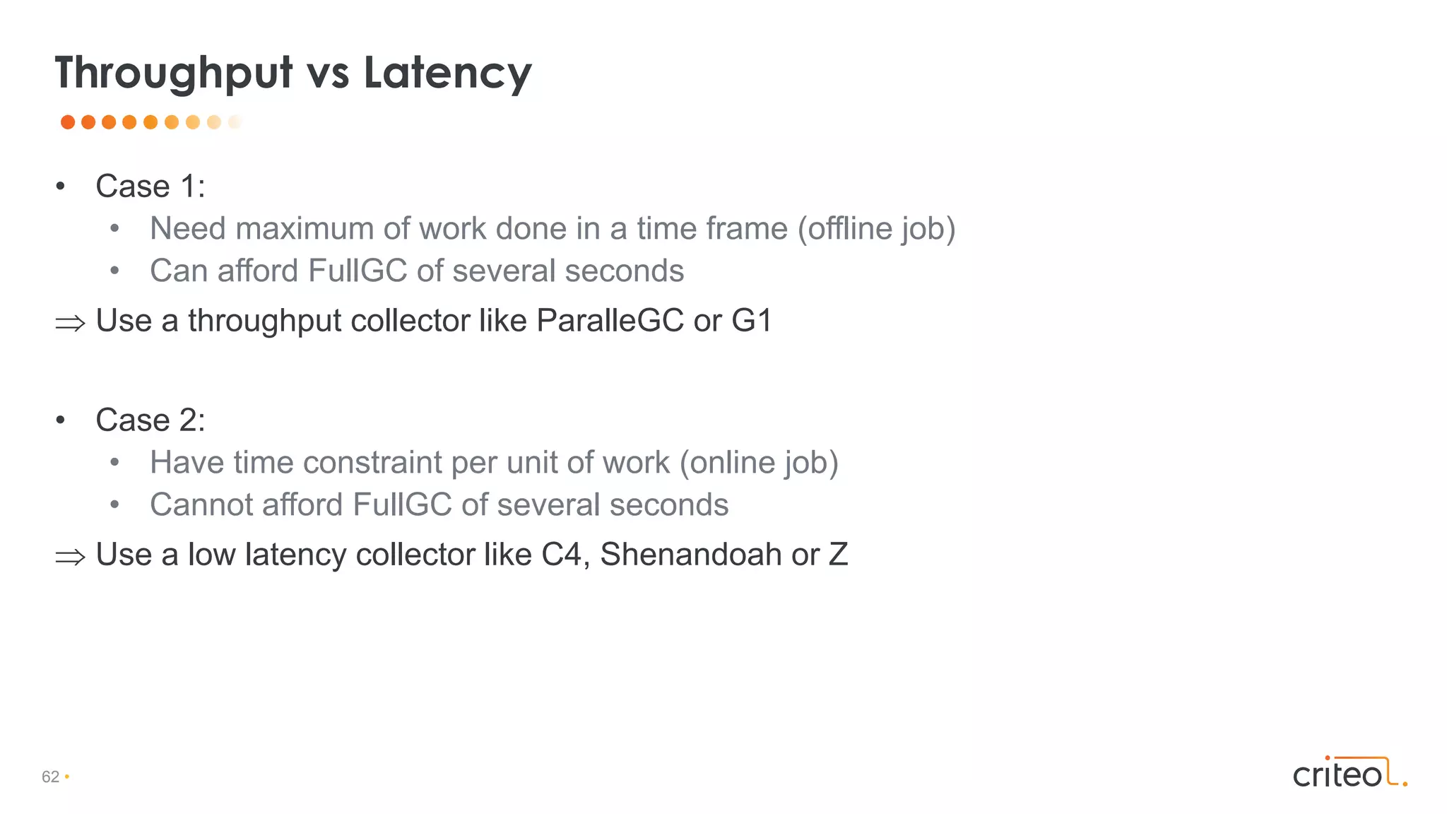 62 •
• Case 1:
• Need maximum of work done in a time frame (offline job)
• Can afford FullGC of several seconds
 Use a throughput collector like ParalleGC or G1
• Case 2:
• Have time constraint per unit of work (online job)
• Cannot afford FullGC of several seconds
 Use a low latency collector like C4, Shenandoah or Z
Throughput vs Latency
 