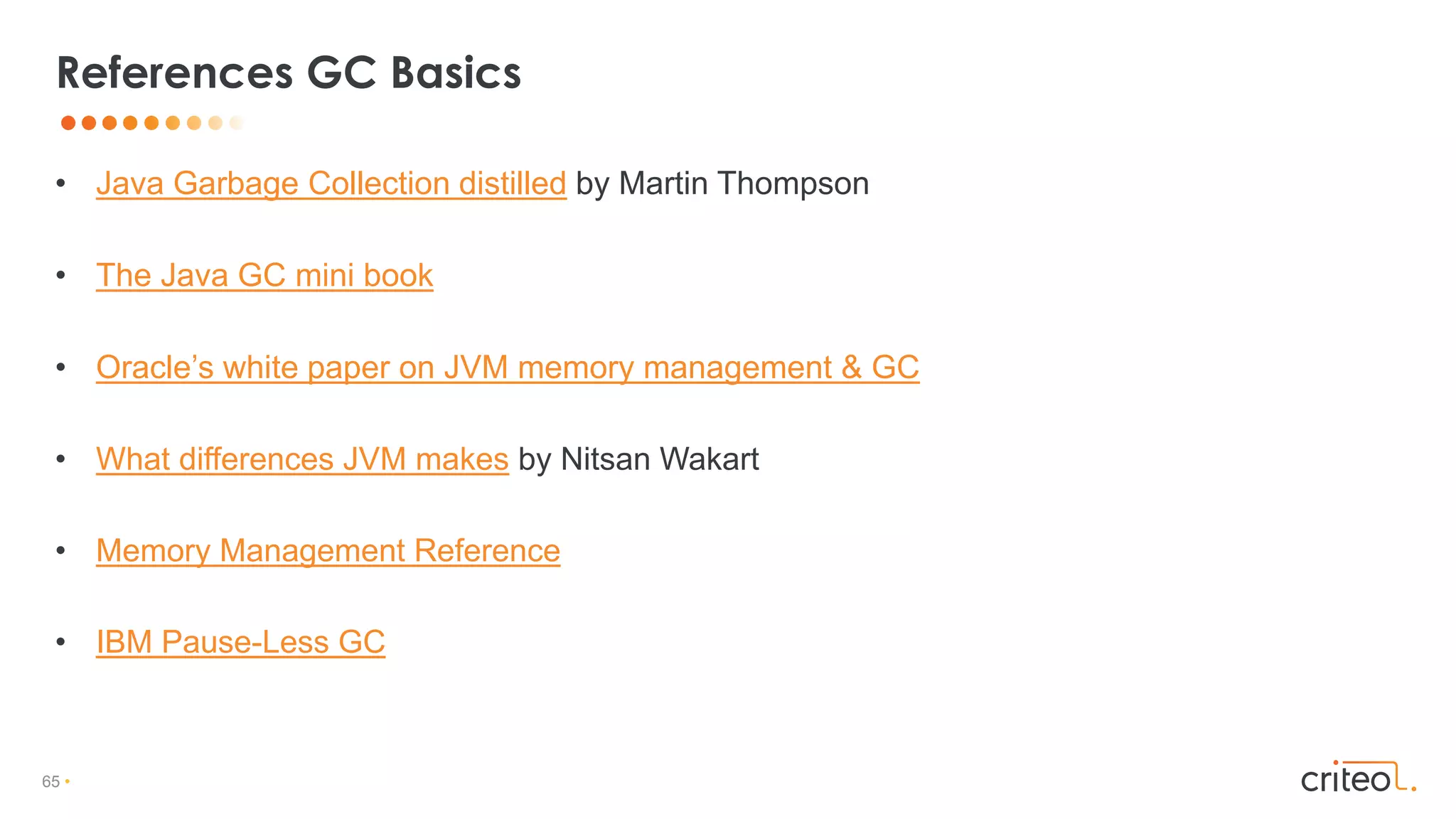 65 •
• Java Garbage Collection distilled by Martin Thompson
• The Java GC mini book
• Oracle’s white paper on JVM memory management & GC
• What differences JVM makes by Nitsan Wakart
• Memory Management Reference
• IBM Pause-Less GC
References GC Basics
 