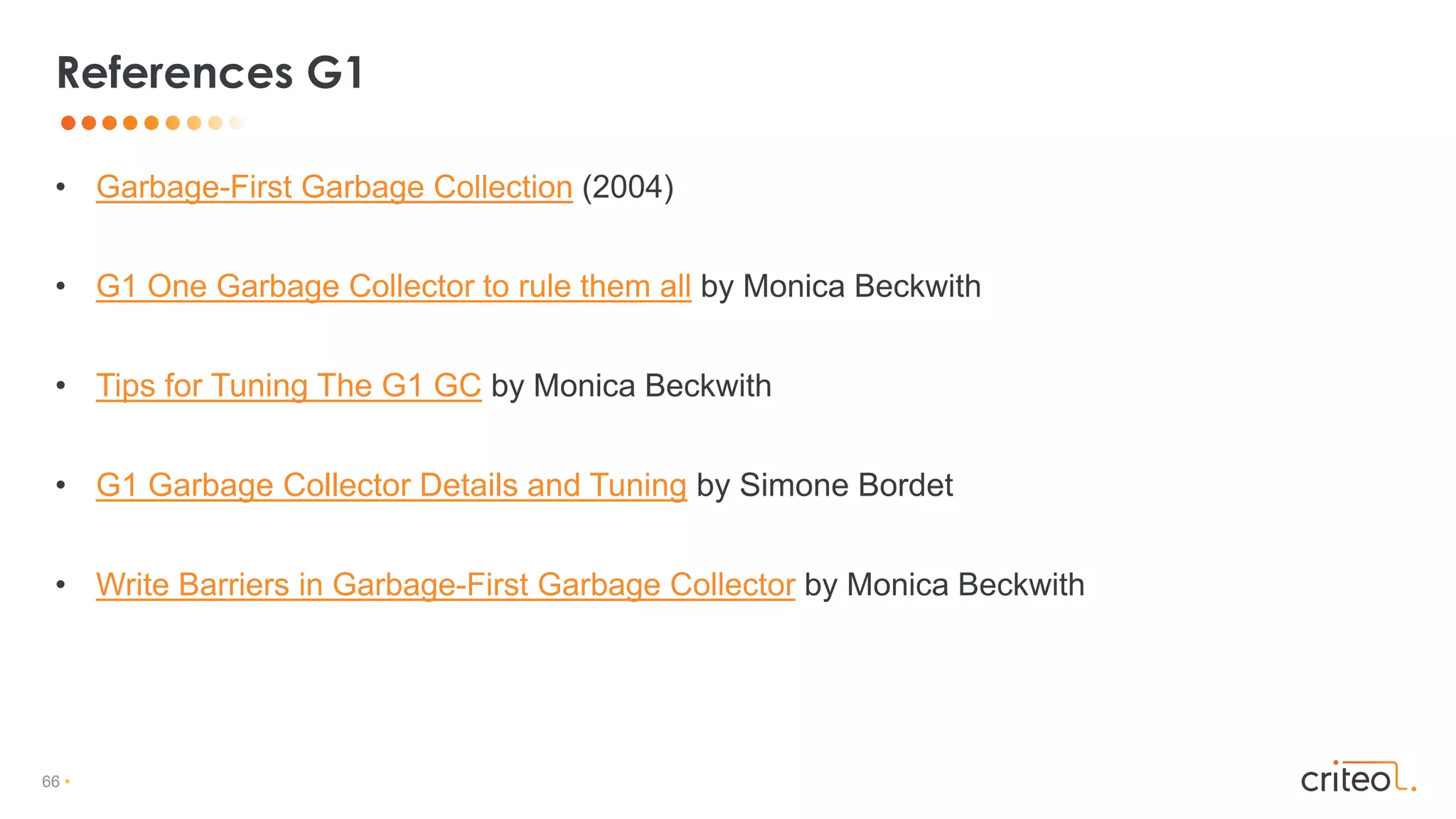 66 •
• Garbage-First Garbage Collection (2004)
• G1 One Garbage Collector to rule them all by Monica Beckwith
• Tips for Tuning The G1 GC by Monica Beckwith
• G1 Garbage Collector Details and Tuning by Simone Bordet
• Write Barriers in Garbage-First Garbage Collector by Monica Beckwith
References G1
 