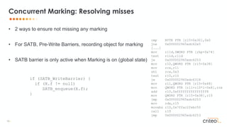 19 •
• 2 ways to ensure not missing any marking
• For SATB, Pre-Write Barriers, recording object for marking
• SATB barrier is only active when Marking is on (global state)
Concurrent Marking: Resolving misses
if (SATB_WriteBarrier) {
if (X.f != null)
SATB_enqueue(X.f);
}
cmp BYTE PTR [r15+0x30],0x0
jne 0x000002965edc62e5
[...]
mov r11d,DWORD PTR [rbp+0x74]
test r11d,r11d
je 0x000002965edc6253
mov r10,QWORD PTR [r15+0x38]
mov rcx,r11
shl rcx,0x3
test r10,r10
je 0x000002965edc6318
mov r11,QWORD PTR [r15+0x48]
mov QWORD PTR [r11+r10*1-0x8],rcx
add r10,0xfffffffffffffff8
mov QWORD PTR [r15+0x38],r10
jmp 0x000002965edc6253
mov rdx,r15
movabs r10,0x7ffac2febc50
call r10
jmp 0x000002965edc6253
 