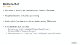 20 •
• At the end of Marking, we have per region liveness information
• Regions are sorted by liveness (ascending)
• Regions full of garbage are collected during cleanup STW phase
• CollectionSet is built based on
• Liveness, up until thresholds (G1HeapWastePercent,
G1MixedGCLiveThresholdPercent)
• Maximum number of regions (G1OldCSetRegionThresholdPercent)
CollectionSet
 