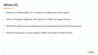 21 •
• Based on CollectionSet, G1 schedule to collect part of old regions
• When a Young is triggered, old regions to collect are piggy backed
• Not all old regions are considered to not waste time and reach the pause goal
• Several Young GCs can be used to collect old regions (mixed event)
Mixed GC
 