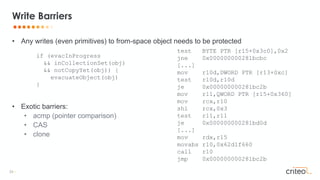 33 •
• Any writes (even primitives) to from-space object needs to be protected
• Exotic barriers:
• acmp (pointer comparison)
• CAS
• clone
Write Barriers
if (evacInProgress
&& inCollectionSet(obj)
&& notCopyYet(obj)) {
evacuateObject(obj)
}
test BYTE PTR [r15+0x3c0],0x2
jne 0x000000000281bcbc
[...]
mov r10d,DWORD PTR [r13+0xc]
test r10d,r10d
je 0x000000000281bc2b
mov r11,QWORD PTR [r15+0x360]
mov rcx,r10
shl rcx,0x3
test r11,r11
je 0x000000000281bd0d
[...]
mov rdx,r15
movabs r10,0x62d1f660
call r10
jmp 0x000000000281bc2b
 