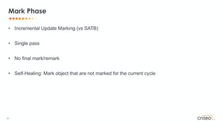 42 •
• Incremental Update Marking (vs SATB)
• Single pass
• No final mark/remark
• Self-Healing: Mark object that are not marked for the current cycle
Mark Phase
 