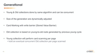 50 •
• Young & Old collections done by same algorithm and can be concurrent
• Size of the generation are dynamically adjusted
• Card Marking with write barrier (Stored Value Barrier)
• Old collection is based on young-to-old roots generated by previous young cycle
• Young collection will perform card scanning per page
• hold an eventual concurrent Old collection per page scanned
Generational
 