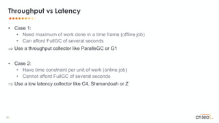 62 •
• Case 1:
• Need maximum of work done in a time frame (offline job)
• Can afford FullGC of several seconds
 Use a throughput collector like ParalleGC or G1
• Case 2:
• Have time constraint per unit of work (online job)
• Cannot afford FullGC of several seconds
 Use a low latency collector like C4, Shenandoah or Z
Throughput vs Latency
 