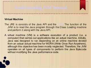 Understanding JVM Internal
Virtual Machine
The JRE is consists of the Java API and the JVM. The function of the
JVM is to read the Java program through the Class Loading machine
and perform it along with the Java API.
A virtual machine (VM) is a software execution of a product (i.e. a
computer) that carries out applications like an actual machine. Initially,
Java was designed to run depending on an online machine divided
from an actual actual machine for WORA (Write Once Run Anywhere),
although this objective has been mostly neglected. Therefore, the JVM
operates on all types of components to perform the Java Bytecode
without modifying the Java performance code.
 