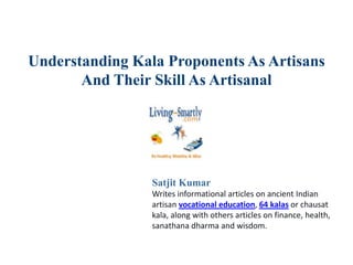Understanding Kala Proponents As Artisans
And Their Skill As Artisanal
Satjit Kumar
Writes informational articles on ancient Indian
artisan vocational education, 64 kalas or chausat
kala, along with others articles on finance, health,
sanathana dharma and wisdom.
 
