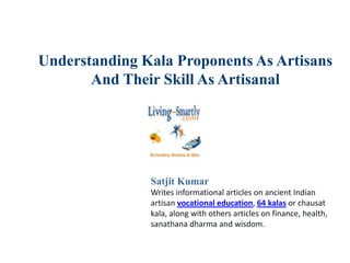 Understanding Kala Proponents As Artisans
And Their Skill As Artisanal
Satjit Kumar
Writes informational articles on ancient Indian
artisan vocational education, 64 kalas or chausat
kala, along with others articles on finance, health,
sanathana dharma and wisdom.
 